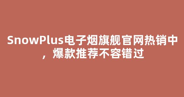 SnowPlus电子烟旗舰官网热销中，爆款推荐不容错过
