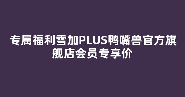 专属福利雪加PLUS鸭嘴兽官方旗舰店会员专享价