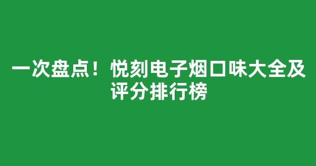 一次盘点！悦刻电子烟口味大全及评分排行榜
