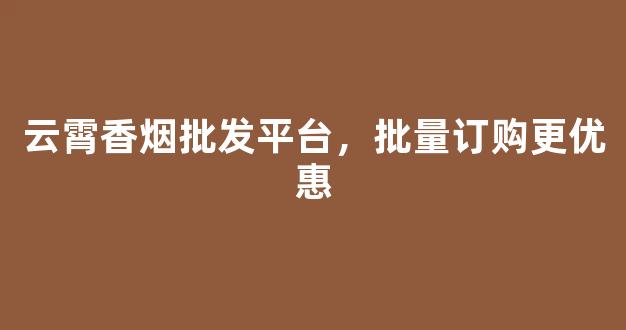 云霄香烟批发平台，批量订购更优惠