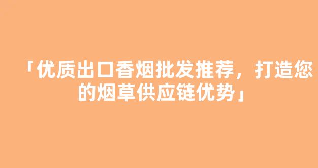 「优质出口香烟批发推荐，打造您的烟草供应链优势」