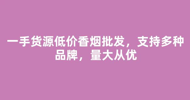 一手货源低价香烟批发，支持多种品牌，量大从优