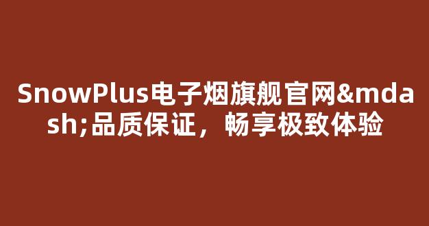 SnowPlus电子烟旗舰官网—品质保证，畅享极致体验