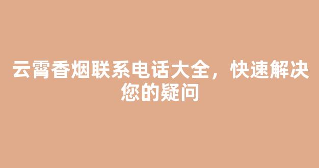 云霄香烟联系电话大全，快速解决您的疑问
