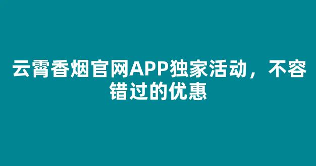 云霄香烟官网APP独家活动，不容错过的优惠