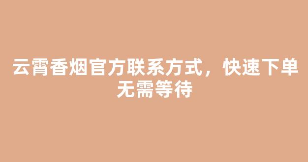 云霄香烟官方联系方式，快速下单无需等待