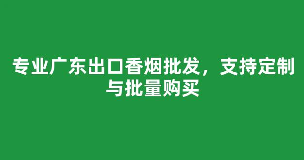 专业广东出口香烟批发，支持定制与批量购买
