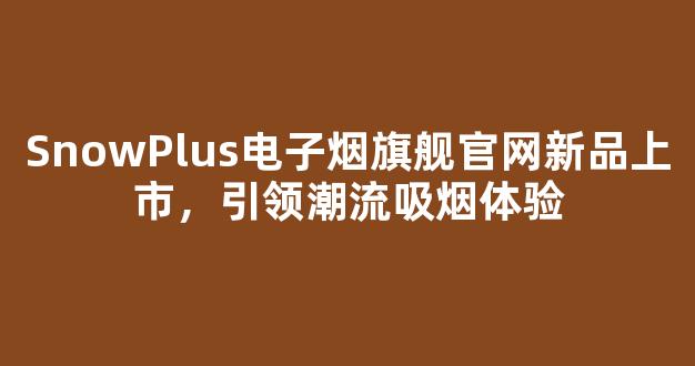 SnowPlus电子烟旗舰官网新品上市，引领潮流吸烟体验