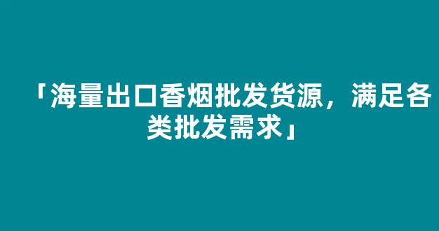 「海量出口香烟批发货源，满足各类批发需求」
