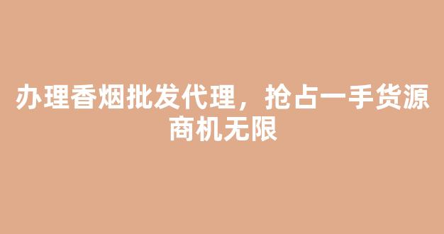 办理香烟批发代理，抢占一手货源商机无限