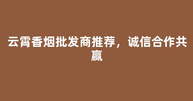 云霄香烟批发商推荐，诚信合作共赢