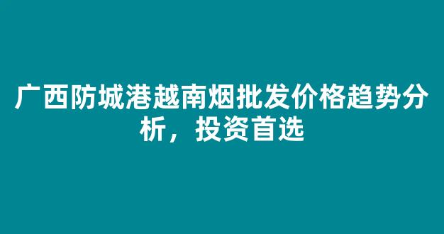 广西防城港越南烟批发价格趋势分析，投资首选