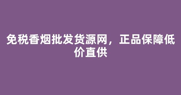 免税香烟批发货源网，正品保障低价直供