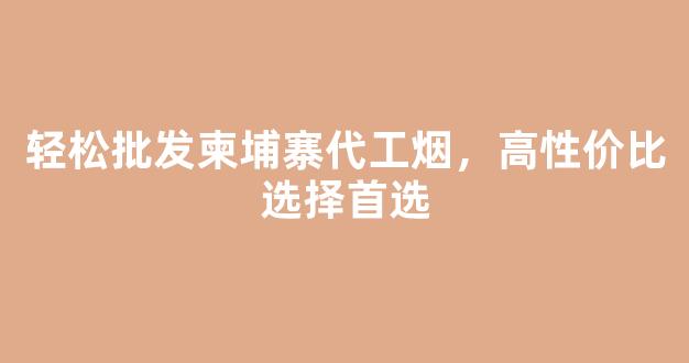 轻松批发柬埔寨代工烟，高性价比选择首选