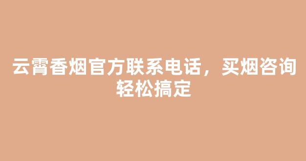 云霄香烟官方联系电话，买烟咨询轻松搞定