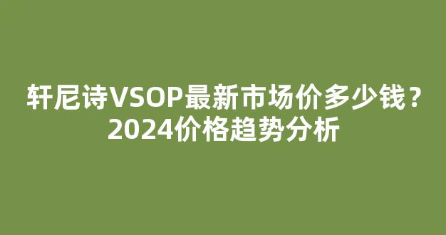 轩尼诗VSOP最新市场价多少钱？2024价格趋势分析