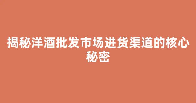 揭秘洋酒批发市场进货渠道的核心秘密