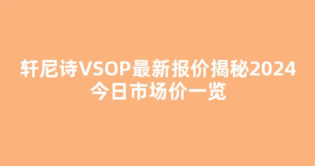 轩尼诗VSOP最新报价揭秘2024今日市场价一览