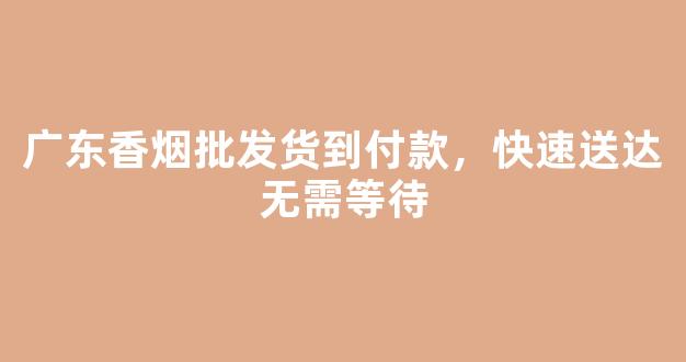 广东香烟批发货到付款，快速送达无需等待