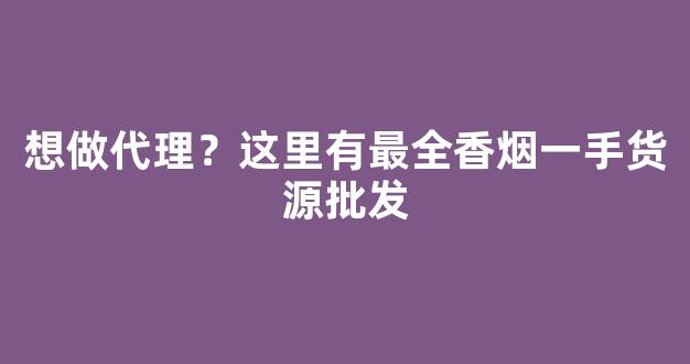 想做代理？这里有最全香烟一手货源批发