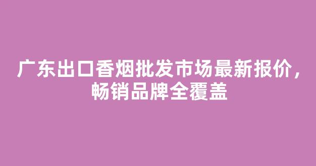 广东出口香烟批发市场最新报价，畅销品牌全覆盖
