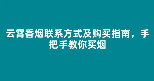 云霄香烟联系方式及购买指南，手把手教你买烟