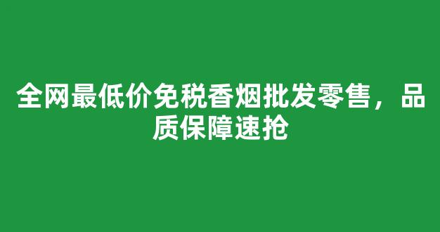 全网最低价免税香烟批发零售，品质保障速抢