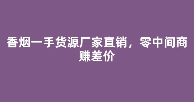香烟一手货源厂家直销，零中间商赚差价