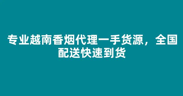 专业越南香烟代理一手货源，全国配送快速到货
