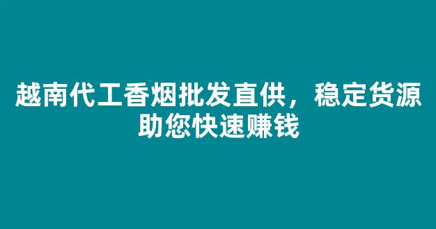 越南代工香烟批发直供，稳定货源助您快速赚钱
