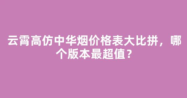 云霄高仿中华烟价格表大比拼，哪个版本最超值？