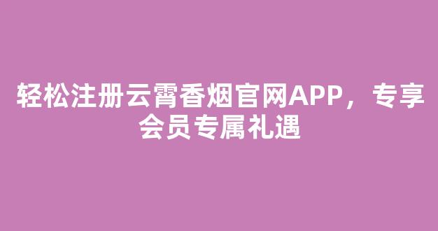 轻松注册云霄香烟官网APP，专享会员专属礼遇