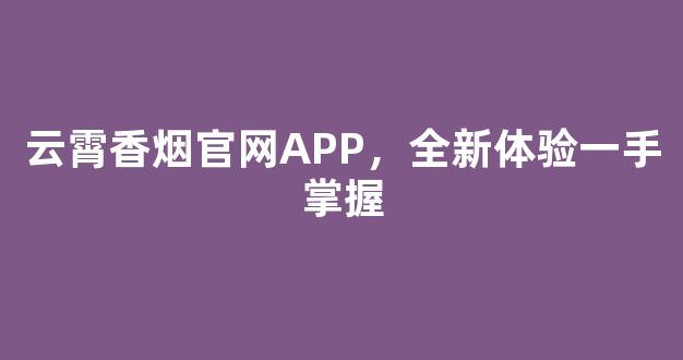 云霄香烟官网APP，全新体验一手掌握