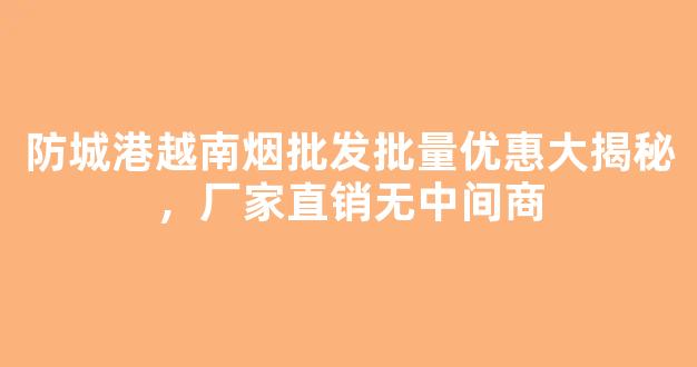 防城港越南烟批发批量优惠大揭秘，厂家直销无中间商