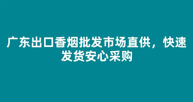 广东出口香烟批发市场直供，快速发货安心采购