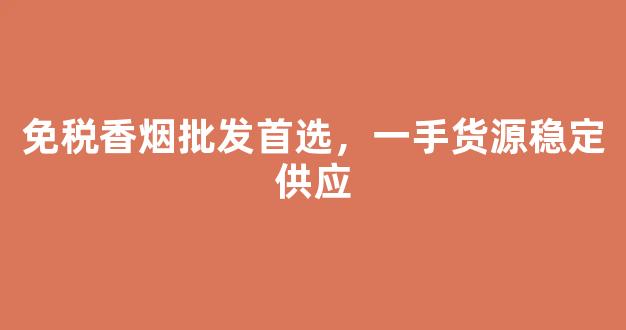免税香烟批发首选，一手货源稳定供应