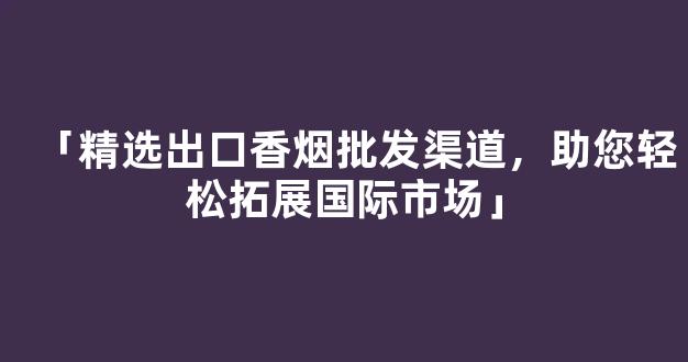 「精选出口香烟批发渠道，助您轻松拓展国际市场」