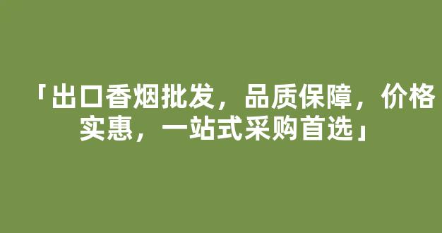 「出口香烟批发，品质保障，价格实惠，一站式采购首选」