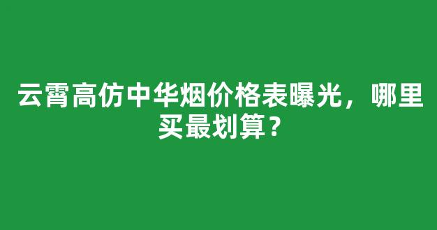 云霄高仿中华烟价格表曝光，哪里买最划算？
