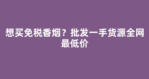 想买免税香烟？批发一手货源全网最低价