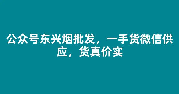 公众号东兴烟批发，一手货微信供应，货真价实