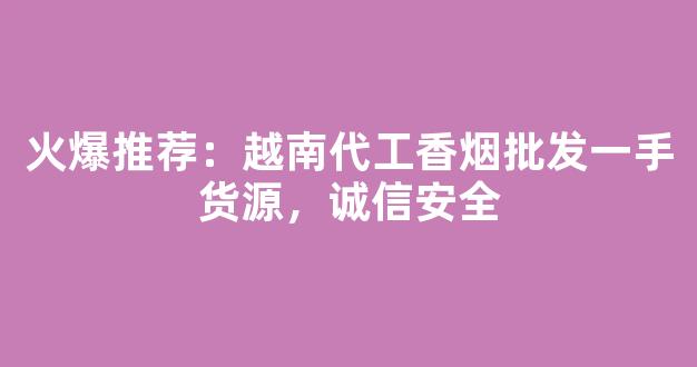 火爆推荐：越南代工香烟批发一手货源，诚信安全