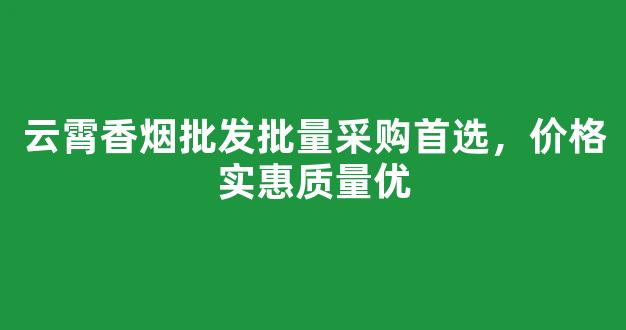 云霄香烟批发批量采购首选，价格实惠质量优