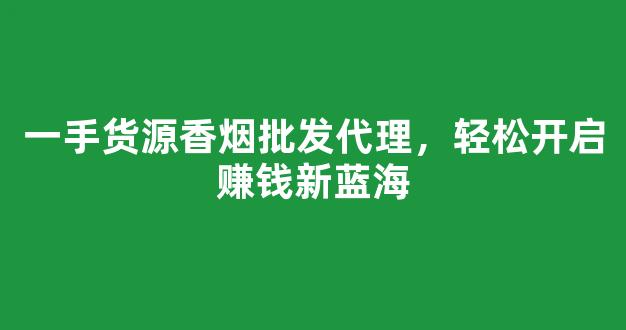 一手货源香烟批发代理，轻松开启赚钱新蓝海