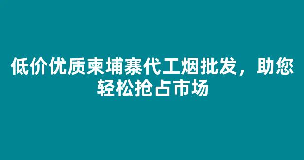低价优质柬埔寨代工烟批发，助您轻松抢占市场