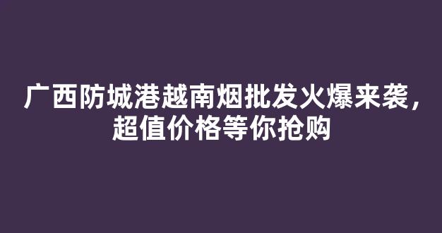 广西防城港越南烟批发火爆来袭，超值价格等你抢购