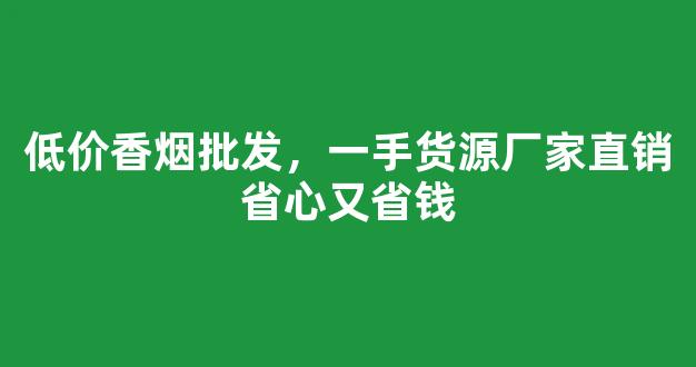 低价香烟批发，一手货源厂家直销省心又省钱