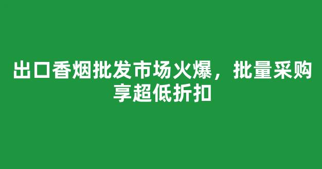 出口香烟批发市场火爆，批量采购享超低折扣