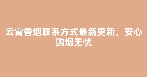 云霄香烟联系方式最新更新，安心购烟无忧