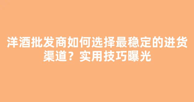 洋酒批发商如何选择最稳定的进货渠道？实用技巧曝光